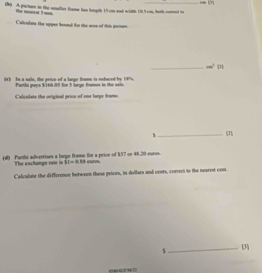 cm [3] 
(b) A picture in the smaller frame has length 15 cm and width 10.5 cm, both correct to 
the nearest 5 mm. 
Calculate the upper bound for the aren of this picture. 
_ cm^3 [2] 
(c) In a sale, the price of a large frame is reduced by 18%. 
Parthi pays $166.05 for 5 large frames in the sale. 
Calculate the original price of one large frame. 
s_ [2] 
(d) Parthi advertises a large frame for a price of $57 or 48.20 curos. 
The exchange rate is SI=0.88 euros. 
Calculate the difference between these prices, in dollars and cents, correct to the nearest cent.
$
_[3] 
0580C/F/M/22