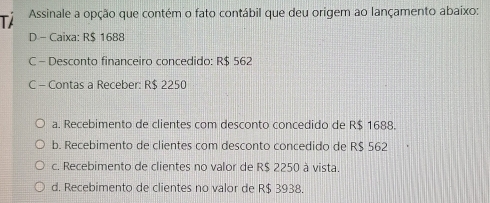 Tả Assinale a opção que contém o fato contábil que deu origem ao lançamento abaixo:
D - Caixa: R$ 1688
C - Desconto financeiro concedido: R$ 562
C - Contas a Receber: R$ 2250
a. Recebimento de clientes com desconto concedido de R$ 1688.
b. Recebimento de clientes com desconto concedido de R$ 562
c. Recebimento de clientes no valor de R$ 2250 à vista.
d. Recebimento de clientes no valor de R$ 3938.