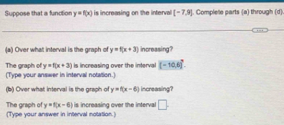 Suppose that a function y=f(x) is increasing on the interval [-7,9]. Complete parts (a) through (d). 
(a) Over what interval is the graph of y=f(x+3) increasing? 
The graph of y=f(x+3) is increasing over the interval [-10,6]^7. 
(Type your answer in interval notation.) 
(b) Over what interval is the graph of y=f(x-6) increasing? 
The graph of y=f(x-6) is increasing over the interval □. 
(Type your answer in interval notation.)