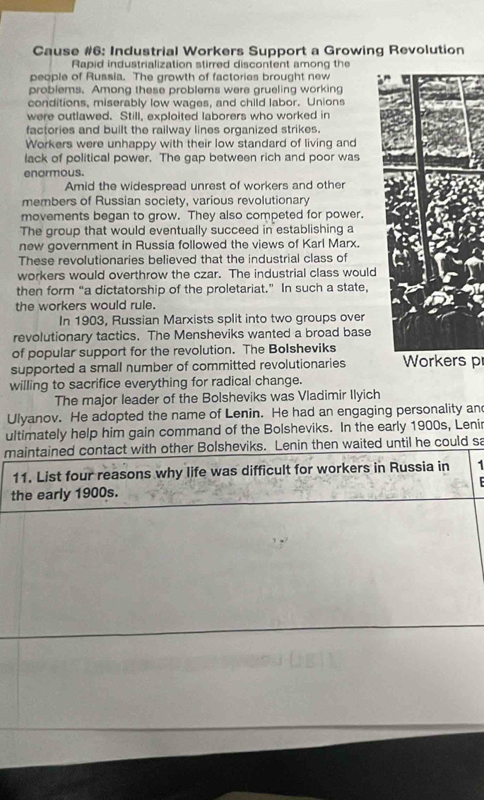 Cause #6: Industrial Workers Support a Growing Revolution 
Rapid industrialization stirred discontent among the 
people of Russia. The growth of factories brought new 
problems. Among these problems were grueling working 
conditions, miserably low wages, and child labor. Unions 
were outlawed. Still, exploited laborers who worked in 
factories and built the railway lines organized strikes. 
Workers were unhappy with their low standard of living and 
lack of political power. The gap between rich and poor was 
enormous. 
Amid the widespread unrest of workers and other 
members of Russian society, various revolutionary 
movements began to grow. They also competed for power. 
The group that would eventually succeed in establishing a 
new government in Russia followed the views of Karl Marx. 
These revolutionaries believed that the industrial class of 
workers would overthrow the czar. The industrial class would 
then form “a dictatorship of the proletariat.” In such a state, 
the workers would rule. 
In 1903, Russian Marxists split into two groups over 
revolutionary tactics. The Mensheviks wanted a broad base 
of popular support for the revolution. The Bolsheviks 
supported a small number of committed revolutionaries Workers p 
willing to sacrifice everything for radical change. 
The major leader of the Bolsheviks was Vladimir Ilyich 
Ulyanov. He adopted the name of Lenin. He had an engaging personality and 
ultimately help him gain command of the Bolsheviks. In the early 1900s, Lenir 
maintained contact with other Bolsheviks. Lenin then waited until he could sa 
11. List four reasons why life was difficult for workers in Russia in 1 
the early 1900s.
