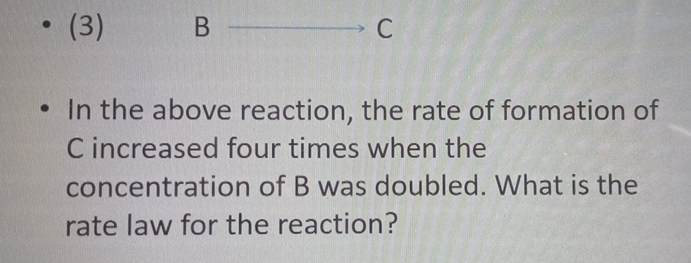 (3) B overline  _  C 
In the above reaction, the rate of formation of
C increased four times when the 
concentration of B was doubled. What is the 
rate law for the reaction?