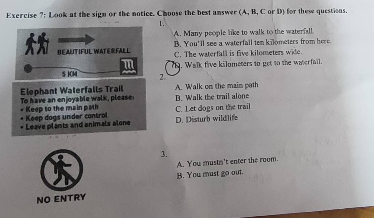 Look at the sign or the notice. Choose the best answer (A, B, C or D) for these questions.
1.
A. Many people like to walk to the waterfall.
B. You’ll see a waterfall ten kilometers from here.
BEAUTIFUL WATERFALL
C. The waterfall is five kilometers wide.
m
D. Walk five kilometers to get to the waterfall.
5 KM
2.
Elephant Waterfalls Trail A. Walk on the main path
To have an enjoyable walk, please: B. Walk the trail alone
Keep to the main path C. Let dogs on the trail
Keep dogs under control
Leave plants and animals alone D. Disturb wildlife
3.
A. You mustn’t enter the room.
B. You must go out.
NO ENTRY