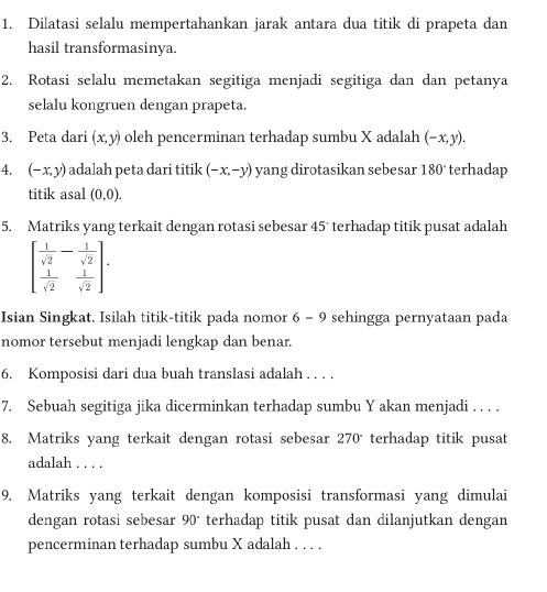 Dilatasi selalu mempertahankan jarak antara dua titik di prapeta dan 
hasil transformasinya. 
2. Rotasi selalu memetakan segitiga menjadi segitiga dan dan petanya 
selalu kongruen dengan prapeta. 
3. Peta dari (x,y) oleh pencerminan terhadap sumbu X adalah (-x,y)
4. (-x,y) adalah peta dari titik (-x,-y) yang dirotasikan sebesar 180° terhadap . 
titik asal (0,0). 
5. Matriks yang terkait dengan rotasi sebesar 45° terhadap titik pusat adalah
beginbmatrix  1/sqrt(2) - 1/sqrt(2)   1/sqrt(2) & 1/sqrt(2) endbmatrix. 
Isian Singkat. Isilah titik-titik pada nomor 6 - 9 sehingga pernyataan pada 
nomor tersebut menjadi lengkap dan benar. 
6. Komposisi dari dua buah translasi adalah . . . . 
7. Sebuah segitiga jika dicerminkan terhadap sumbu Y akan menjadi . . . . 
8. Matriks yang terkait dengan rotasi sebesar 270 terhadap titik pusat 
adalah . . . . 
9. Matriks yang terkait dengan komposisi transformasi yang dimulai 
dengan rotasi sebesar 90° terhadap titik pusat dan dilanjutkan dengan 
pencerminan terhadap sumbu X adalah . . . .