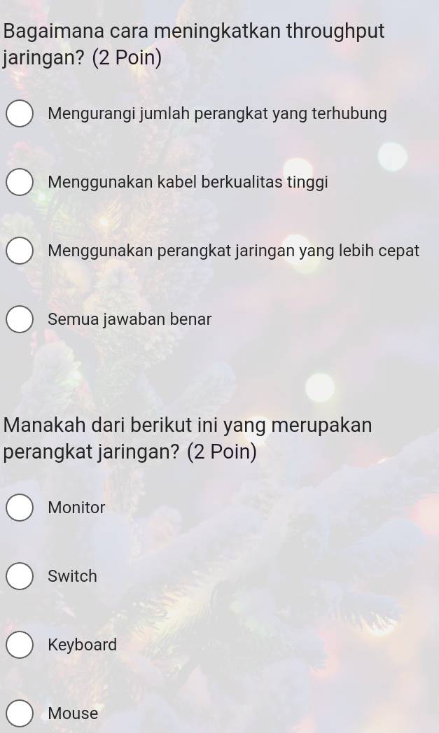 Bagaimana cara meningkatkan throughput
jaringan? (2 Poin)
Mengurangi jumlah perangkat yang terhubung
Menggunakan kabel berkualitas tinggi
Menggunakan perangkat jaringan yang lebih cepat
Semua jawaban benar
Manakah dari berikut ini yang merupakan
perangkat jaringan? (2 Poin)
Monitor
Switch
Keyboard
Mouse