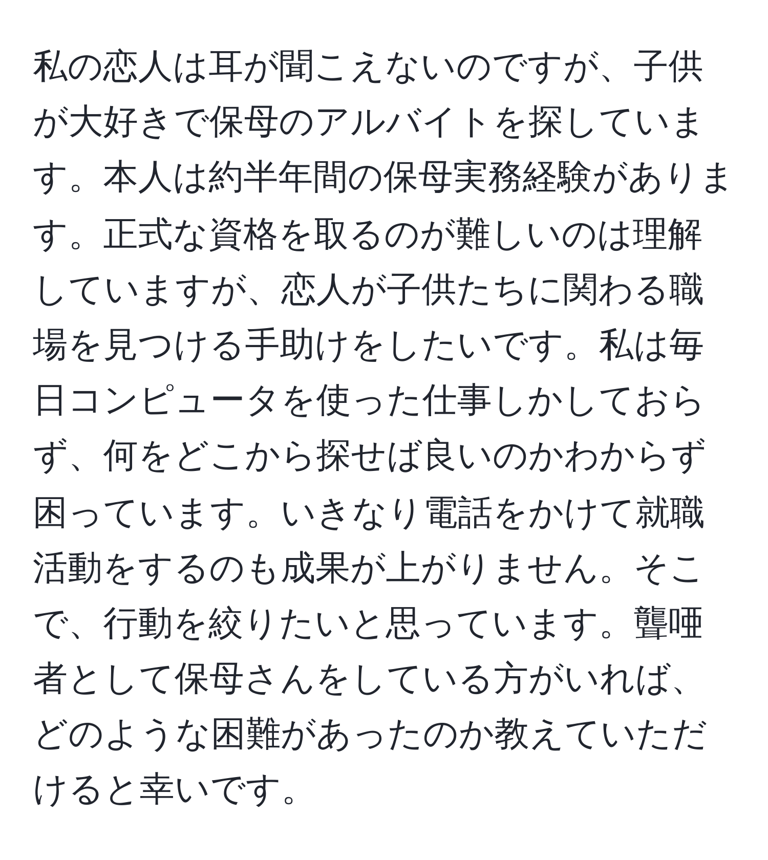 私の恋人は耳が聞こえないのですが、子供が大好きで保母のアルバイトを探しています。本人は約半年間の保母実務経験があります。正式な資格を取るのが難しいのは理解していますが、恋人が子供たちに関わる職場を見つける手助けをしたいです。私は毎日コンピュータを使った仕事しかしておらず、何をどこから探せば良いのかわからず困っています。いきなり電話をかけて就職活動をするのも成果が上がりません。そこで、行動を絞りたいと思っています。聾唖者として保母さんをしている方がいれば、どのような困難があったのか教えていただけると幸いです。