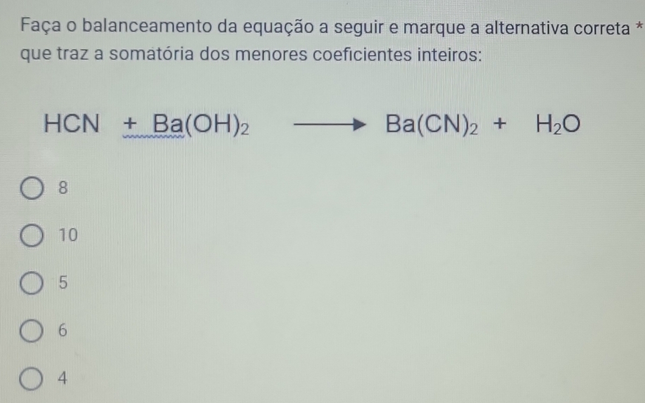 Faça o balanceamento da equação a seguir e marque a alternativa correta *
que traz a somatória dos menores coeficientes inteiros:
HCN+Ba(OH)_2to Ba(CN)_2+H_2O
8
10
5
6
4