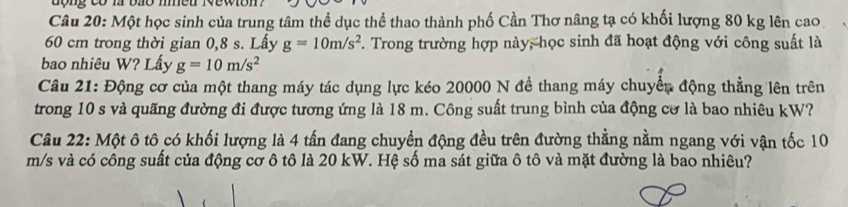 động có là bão meu 1vewion 
Câu 20: Một học sinh của trung tâm thể dục thể thao thành phố Cần Thơ nâng tạ có khối lượng 80 kg lên cao
60 cm trong thời gian 0,8 s. Lấy g=10m/s^2. Trong trường hợp này, học sinh đã hoạt động với công suất là 
bao nhiêu W? Lấy g=10m/s^2
Câu 21: Động cơ của một thang máy tác dụng lực kéo 20000 N đề thang máy chuyển động thẳng lên trên 
trong 10 s và quãng đường đi được tương ứng là 18 m. Công suất trung bình của động cơ là bao nhiêu kW? 
Câu 22: Một ô tô có khối lượng là 4 tấn đang chuyển động đều trên đường thẳng nằm ngang với vận tốc 10
m/s và có công suất của động cơ ô tô là 20 kW. Hệ số ma sát giữa ô tô và mặt đường là bao nhiêu?