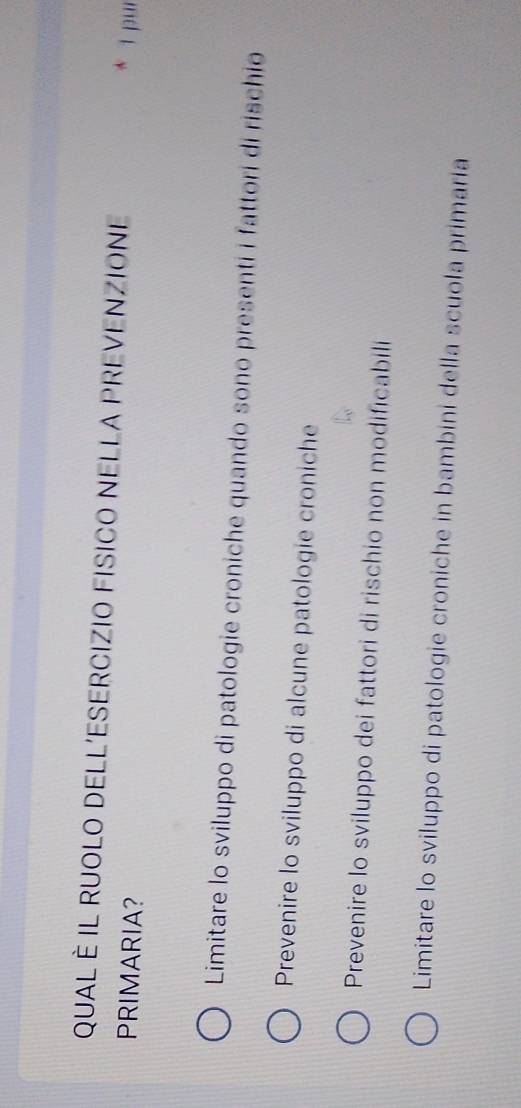 QUAL È IL RUOLO DELL'ESERCIZIO FISICO NELLA PREVENZIONE
PRIMARIA?
* 1 pur
Limitare lo sviluppo di patologie croniche quando sono presenti i fattori di rischio
Prevenire lo sviluppo di alcune patologie croniche
Prevenire lo sviluppo dei fattori di rischio non modificabili
Limitare lo sviluppo di patologie croniche in bambini della scuola primaria