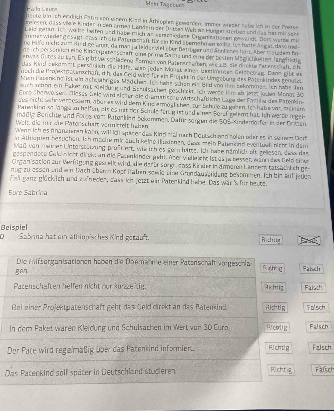 Mein Tagebuch
Hallo Leute.
heute bin ich endlich Patin von einem Kind in Äthiopien geworden. Immer wieder habe ich in der Presse
gelesen, dass viele Kinder in den armen Ländern der Dritten Welt an Hunger sterben und das hat mir sehn
Leid getan. Ich wollte helfen und habe mich an verschiedene Organisationen gewandt. Dort wurde mir
immer wieder gesagt, dass ich die Patenschaft für ein Kind übernehmen sollte. Ich hatte Angst, dass mei-
ne Hilfe nicht zum Kind gelangt, da man ja leider viel über Betrüger und Ähnliches hört. Aber trotzdem fin-
de ich persönlich eine Kinderpatenschaft eine prima Sache und eine der besten Möglichkeiten. langfristig
etwas Gutes zu tun. Es gibt verschiedene Formen von Patenschaften, wie z.B. die direkte Patenschaft, d h
das Kind bekommt persönlich die Hilfe, also jeden Monat einen bestimmten Geldbetrag. Dann gibt es
noch die Projektpatenschaft, d.h. das Geld wird für ein Projekt in der Umgebung des Patenkindes genutzt
Mein Patenkind ist ein achtjähriges Mädchen. Ich habe schon ein Bild von ihm bekommen. Ich habe ihm
auch schon ein Paket mit Kleidung und Schulsachen geschickt. Ich werde ihm ab jetzt jeden Monat 30
Euro überweisen. Dieses Geld wird sicher die dramatische wirtschaftliche Lage der Familie des Patenkin-
des nicht sehr verbessern, aber es wird dem Kind ermöglichen, zur Schule zu gehen. Ich habe vor, meinem
Patenkind so lange zu helfen, bis es mit der Schule fertig ist und einen Beruf gelernt hat. Ich werde regel-
mäßig Berichte und Fotos vom Patenkind bekommen. Dafür sorgen die SOS-Kinderdörfer in der Dritten
Welt, die mir die Patenschaft vermittelt haben.
Wenn ich es finanzieren kann, will ich später das Kind mal nach Deutschland holen oder es in seinem Dorf
in Äthiopien besuchen. Ich mache mir auch keine Illusionen, dass mein Patenkind eventuell nicht in dem
Maß von meiner Unterstützung profitiert, wie ich es gern hätte. Ich habe nämlich oft gelesen, dass das
gespendete Geld nicht direkt an die Patenkinder geht. Aber vielleicht ist es ja besser, wenn das Geld einer
Organisation zur Verfügung gestellt wird, die dafür sorgt, dass Kinder in ärmeren Ländern tatsächlich ge-
nug zu essen und ein Dach überm Kopf haben sowie eine Grundausbildung bekommen. Ich bin auf jeden
Fall ganz glücklich und zufrieden, dass ich jetzt ein Patenkind habe. Das wär 's für heute.
Eure Sabrina
Beispiel
D Sabrina hat ein äthiopisches Kind getauft. Richtig
Die Hilfsorganisationen haben die Übernahme einer Patenschaft vorgeschla- Rightig
gen. Falsch
Patenschaften helfen nicht nur kurzzeitig. Richtig Falsch
Bei einer Projektpatenschaft geht das Geld direkt an das Patenkind. Richtig Falsch
In dem Paket waren Kleidung und Schulsachen im Wert von 30 Euro. Richtig Falsch
Der Pate wird regelmäßig über das Patenkind informiert. Richtig Falsch
Richtig
Das Patenkind soll später in Deutschland studieren. Fàisch