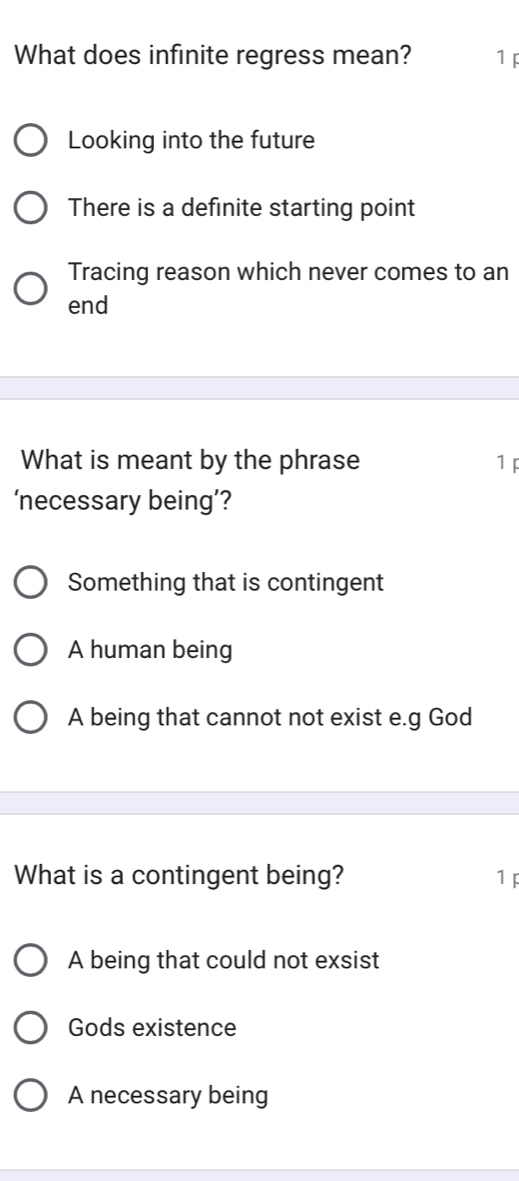 What does infinite regress mean? 1F
Looking into the future
There is a definite starting point
Tracing reason which never comes to an
end
What is meant by the phrase 1p
‘necessary being’?
Something that is contingent
A human being
A being that cannot not exist e.g God
What is a contingent being? 1 p
A being that could not exsist
Gods existence
A necessary being