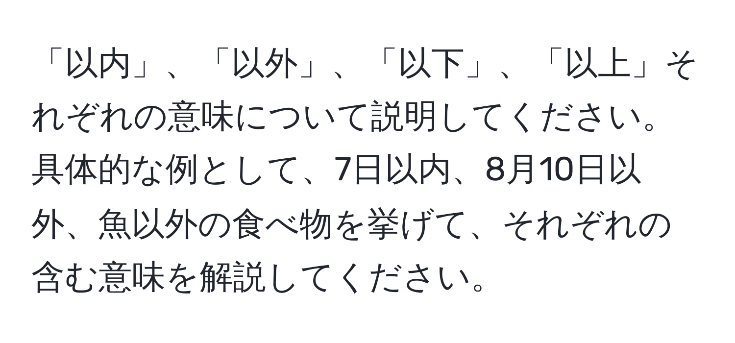 「以内」、「以外」、「以下」、「以上」それぞれの意味について説明してください。具体的な例として、7日以内、8月10日以外、魚以外の食べ物を挙げて、それぞれの含む意味を解説してください。