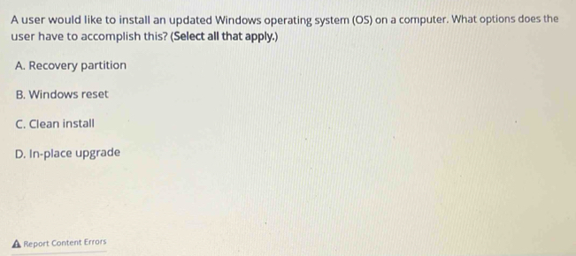 A user would like to install an updated Windows operating system (OS) on a computer. What options does the
user have to accomplish this? (Select all that apply.)
A. Recovery partition
B. Windows reset
C. Clean install
D. In-place upgrade
Report Content Errors