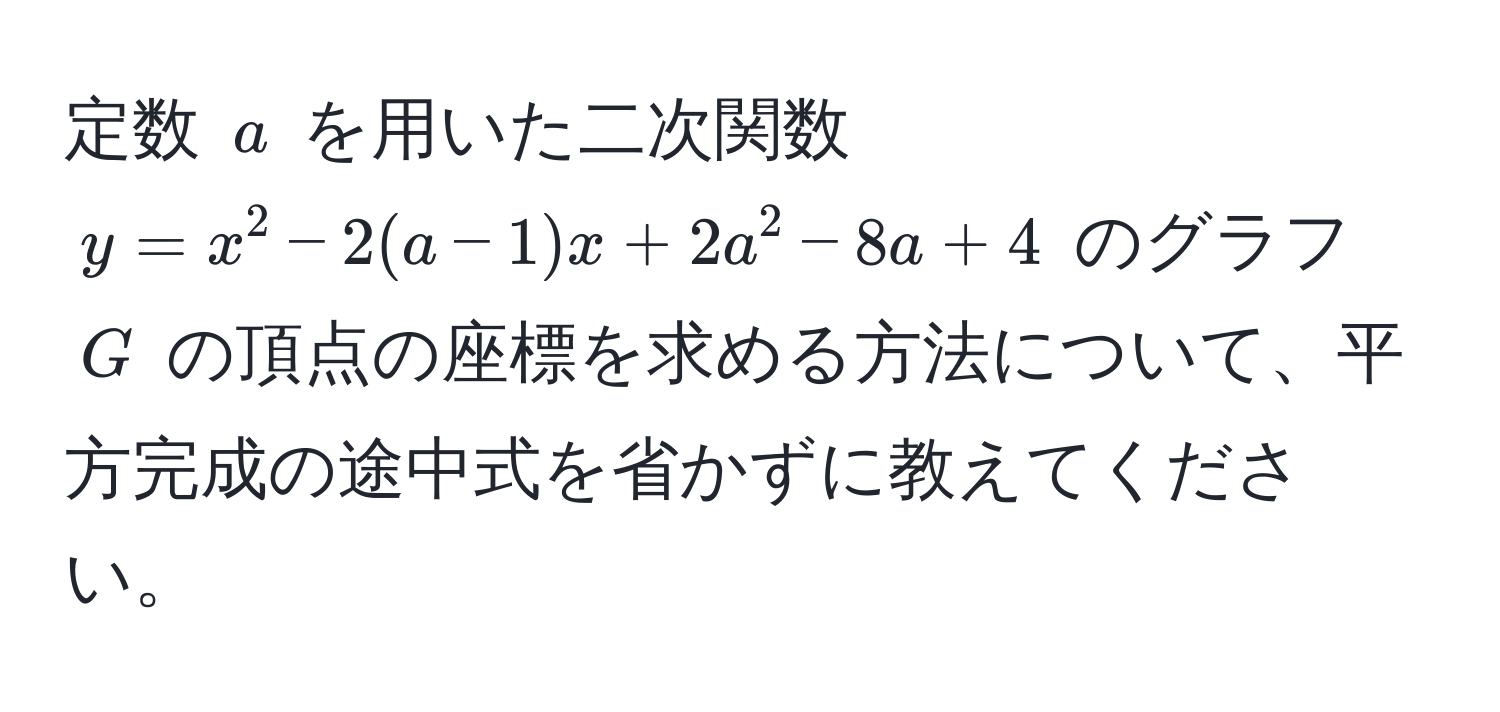 定数 $a$ を用いた二次関数 $y = x^2 - 2(a-1)x + 2a^2 - 8a + 4$ のグラフ $G$ の頂点の座標を求める方法について、平方完成の途中式を省かずに教えてください。