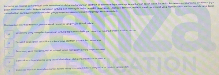 Konsumsi air mineral berkontribusi pada kesehatan tubuh karena kandungan elektrolit di dalamnya dapat menjaga keseimbangan cairan tubuh. Selain itu, kebiasaan mergkonsumsi air mineral juga
dapat menurunkan resiko terkena gangguan jantung dan mencegah resiko penyakit gägal ginjal. Meskipun demikian, terdapat merek air mineral yang memiliki-kadar natrium rendah yang dapat
menyebabkan gangguan hiponatremia dan gangguan pencernaan sehingga mengganggu kesehatan tubuh.
Berdasarkan informasi tersebut, pernyataan di bawah ini yang PASTI BENAR adalah
A Seseorang yang mengalami gangguan jantung dapat sembuh dengan minum air mineral berkadar natrium rendah
B Penyakit gagal ginjal terjadi karena kurangnya elektrolit dalam tubuh seseorang
C Seseorang yang mengonsumsi air mineral sering mengalami gangguan pencernaan.
D Semua kasus hiponatremia yang terjadi disebabkan oleh pengonsumsian air mineral.
E Beberapa masalah kesehatan muncul karena mengonsumsi air mineral dengan kadär natrium yarg rendah.