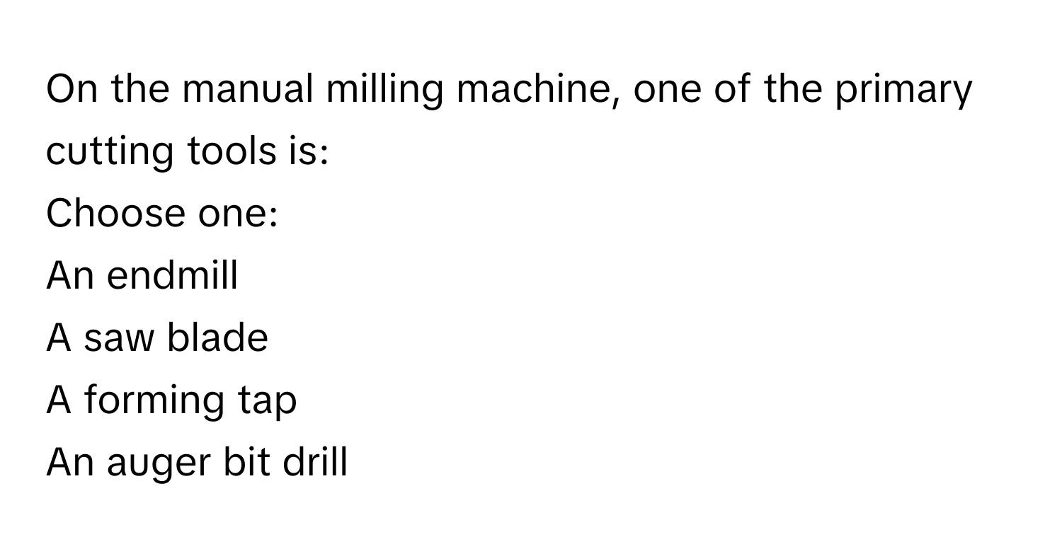 On the manual milling machine, one of the primary cutting tools is:

Choose one:

An endmill

A saw blade

A forming tap

An auger bit drill