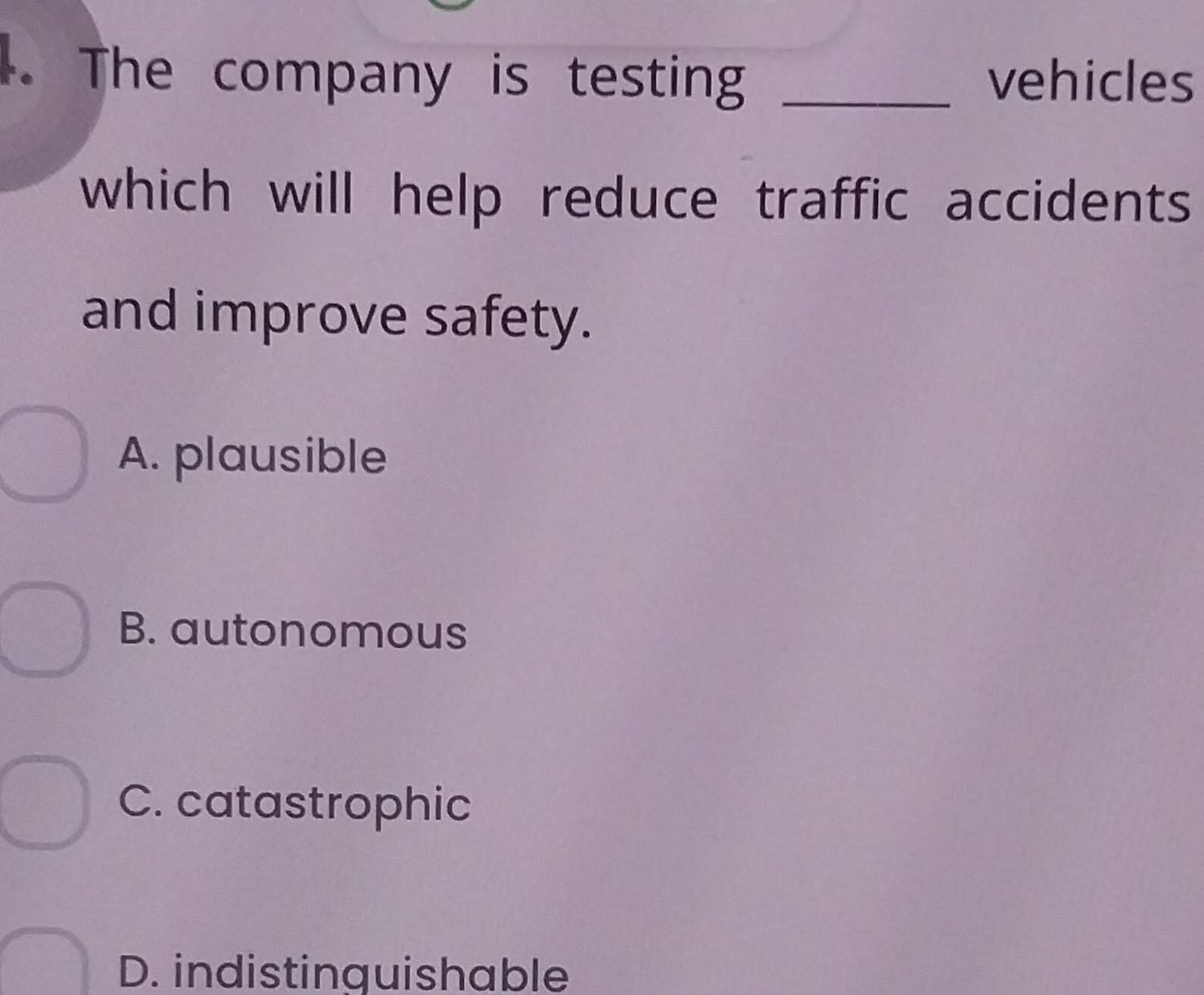 The company is testing _vehicles
which will help reduce traffic accidents
and improve safety.
A. plausible
B. autonomous
C. catastrophic
D. indistinguishable