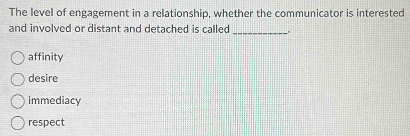 The level of engagement in a relationship, whether the communicator is interested
and involved or distant and detached is called
_.
affinity
desire
immediacy
respect