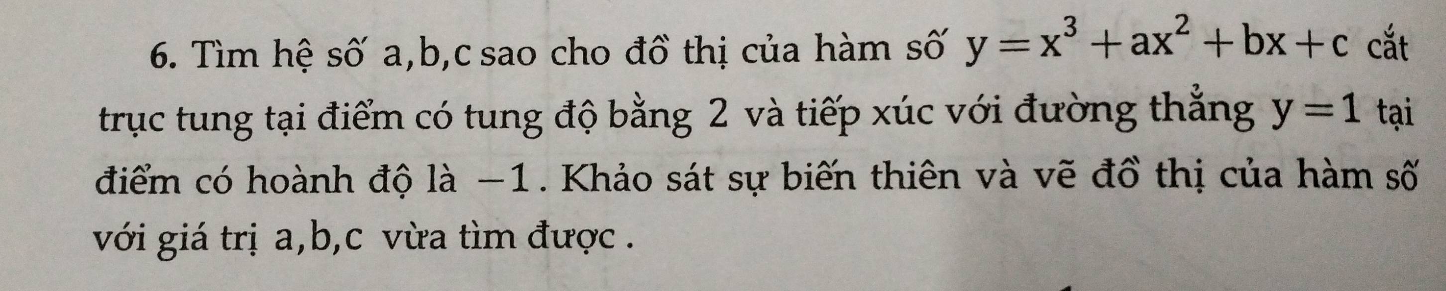 Tìm hệ số a, b, c sao cho đồ thị của hàm số y=x^3+ax^2+bx+c cắt 
trục tung tại điểm có tung độ bằng 2 và tiếp xúc với đường thẳng y=1 tại 
điểm có hoành độ là −1. Khảo sát sự biến thiên và vẽ đồ thị của hàm số 
với giá trị a, b, c vừa tìm được .