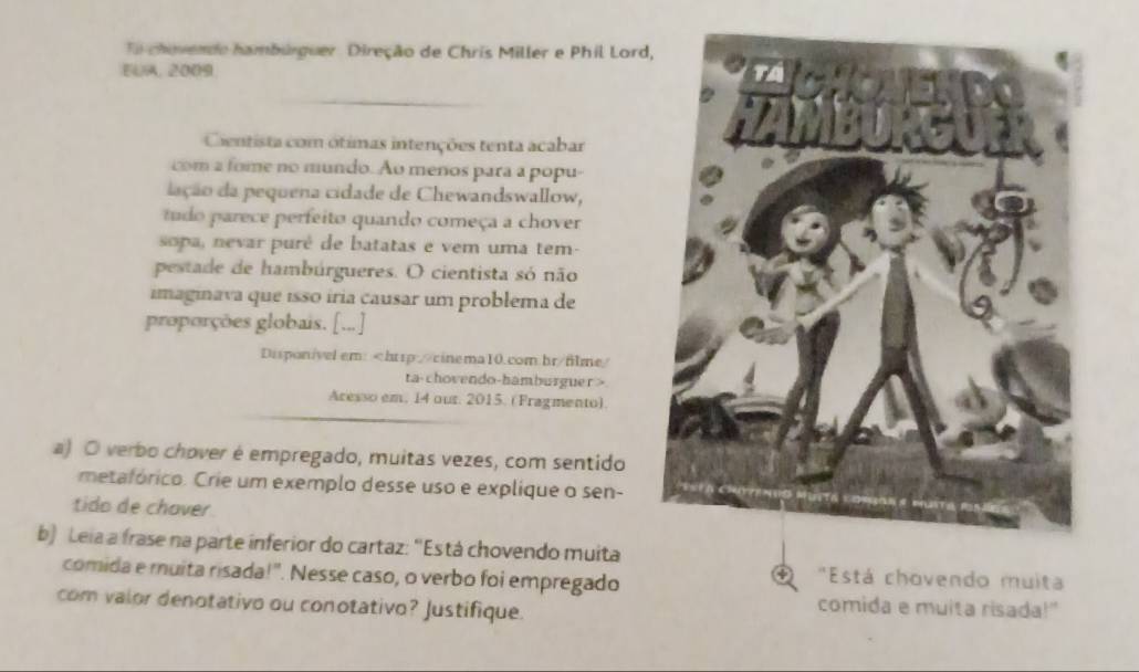 To chevendo hambúrguer. Direção de Chris Miller e Phil Lord 
EUA, 2009 
Cientista com ótimas intenções tenta acabar 
com a fome no mundo. Ao menos para a popu- 
iação da pequena cidade de Chewandswallow, 
tudo parece perfeito quando começa a chover 
sopa nevar purê de batatas e vem uma tem- 
pestade de hambúrgueres. O cientista só não 
imaginava que isso íria causar um problema de 
proporções globais. [..] 
Disponível em:
Aresso em. 14 our. 2015. (Fragmento). 
a) O verbo chover é empregado, muitas vezes, com sentido 
metafórico. Crie um exemplo desse uso e explique o sen- 
tido de chaver 
b) Leia a frase na parte inferior do cartaz: 'Está chovendo muita 
comida e muita risada!". Nesse caso, o verbo foi empregado 
* "Está chovendo muita 
com valor denotativo ou conotativo? Justifique. 
comida e muita risada!"