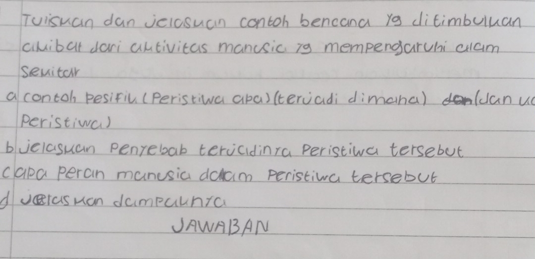 Tuisuan dan vciosuan contoh bencana yo ditimbuluan
cilibat dari autivitas manusic i9 mempengaruhi cuam
seuitar
a contoh pesifil (peristiwa aba)(tervadi dimaha) (canu
peristiwa)
buelasuan penrebab tervcidinra peristiva tersebut
capa peran manusia dalam peristiva tersebut
dvras man dampalnra
JAWABAN