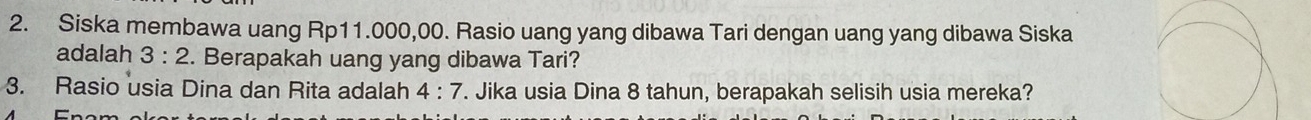 Siska membawa uang Rp11.000,00. Rasio uang yang dibawa Tari dengan uang yang dibawa Siska 
adalah 3:2. Berapakah uang yang dibawa Tari? 
3. Rasio usia Dina dan Rita adalah 4:7. Jika usia Dina 8 tahun, berapakah selisih usia mereka?