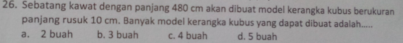 Sebatang kawat dengan panjang 480 cm akan dibuat model kerangka kubus berukuran
panjang rusuk 10 cm. Banyak model kerangka kubus yang dapat dibuat adalah.....
a. 2 buah b. 3 buah c. 4 buah d. 5 buah