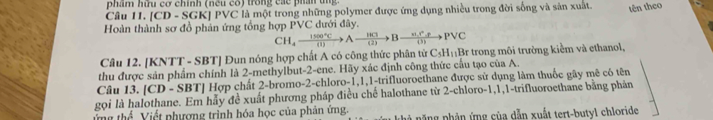 phẩm hữu cơ chính (nếu có) trong các phần tng. 
Câu 11. [CD - SGK] PVC là một trong những polymer được ứng dụng nhiều trong đời sống và sản xuất. tên theo 
Hoàn thành sơ đồ phản ứng tổng hợp PVC dưới đây.
CH_4xrightarrow 1500°CAxrightarrow 18Bxrightarrow * 1,1°,pPvee C
Câu 12. [KNTT - SBT] Đun nóng hợp chất A có công thức phân từ C_5H_11 Br trong môi trường kiểm và ethanol, 
thu được sản phẩm chính là 2 -methylbut -2 -ene. Hãy xác định công thức cấu tạo của A. 
Câu 13. [CD - SBT] Hợp chất 2 -bromo- 2 -chloro -1, 1, 1 -trifluoroethane được sử dụng làm thuốc gây mê có tên 
gọi là halothane. Em hẫy đề xuất phương pháp điều chế halothane từ 2 -chloro -1, 1, 1 -trifluoroethane bằng phản 
ứng thể Viết phương trình hóa học của phản ứng. 
k hà năng phản ứng của dẫn xuất tert-butyl chloride