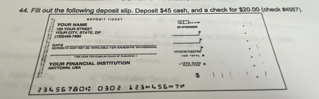 Fill out the following deposit slip. Deposit $45 cash, and a check for $20.00 (check #4567). 
DEPOSIT 「ICKET 
YOUR NAME 
123 YOUR STREET 00-6789/0000 
A (123) 456-7890
YOUR CITY, STATE, ZIP 
DATE 
COPOSHS MAY NO7 UC AVAILAULE FON AEDIATE WIHOHAWAL 
_ 
YOUR FINANCIAL INSTITUTION 
J ANYTOWN, USA 
$
2 3 4 56 ?8に 3 2 ↓ 2 3… 456…?