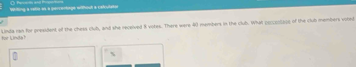 Percents and Proportions 
Writing a ratio as a percentage without a calculator 
Linda ran for president of the chess club, and she received 8 votes. There were 40 members in the club. What percentage of the club members voted 
for Linda?
%