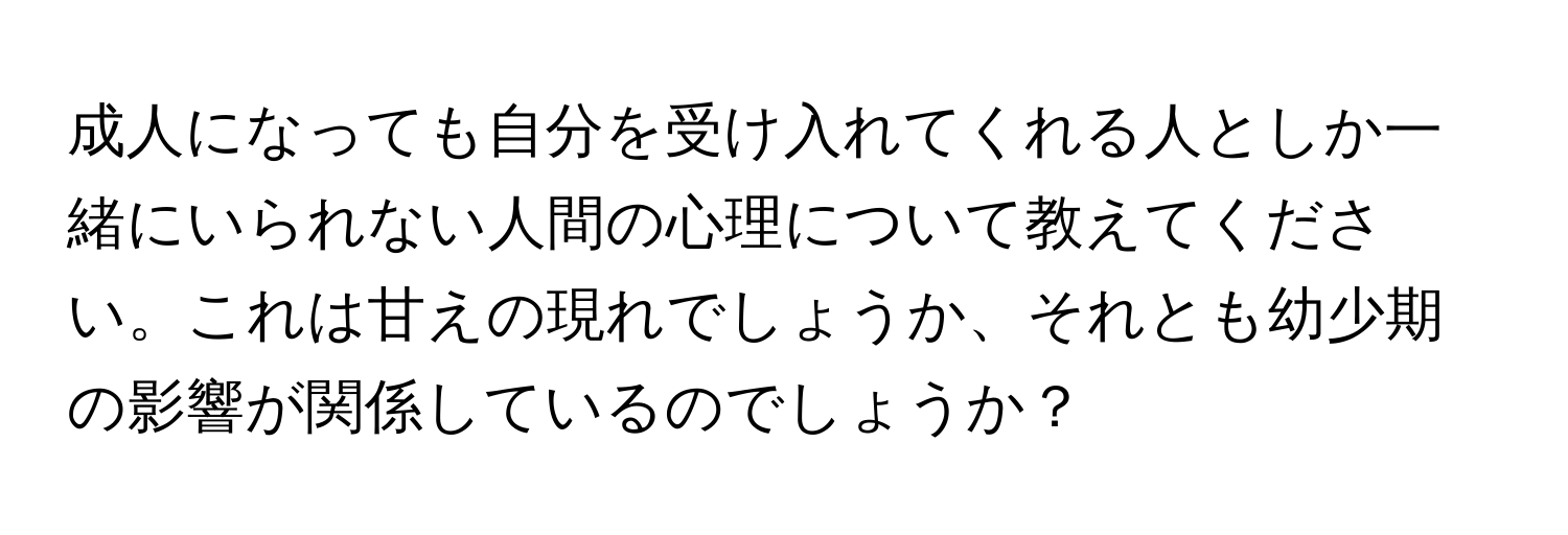 成人になっても自分を受け入れてくれる人としか一緒にいられない人間の心理について教えてください。これは甘えの現れでしょうか、それとも幼少期の影響が関係しているのでしょうか？