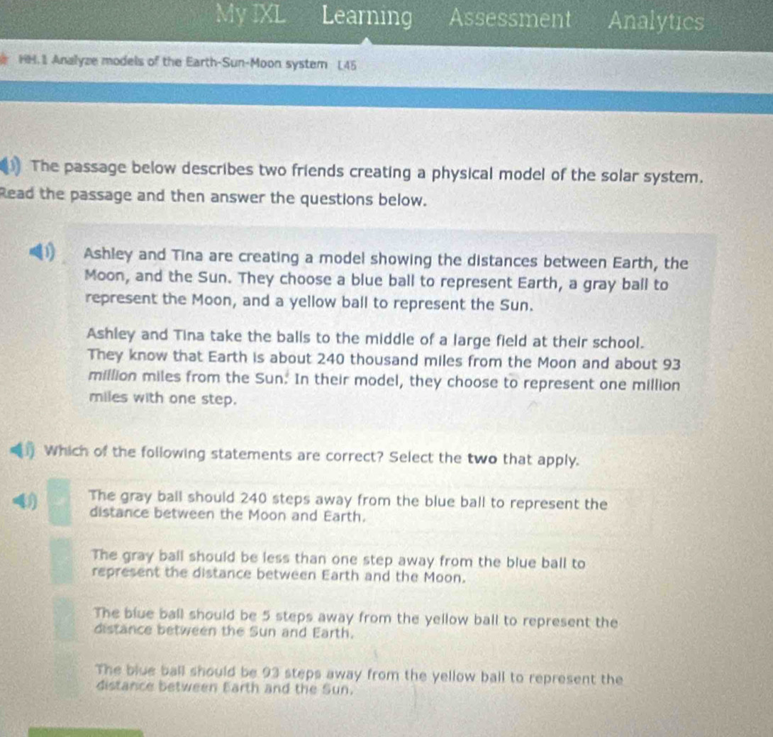 My IXL Learning Assessment Analytics
HH. I Analyze models of the Earth-Sun-Moon system L45
The passage below describes two friends creating a physical model of the solar system.
Read the passage and then answer the questions below.
Ashley and Tina are creating a model showing the distances between Earth, the
Moon, and the Sun. They choose a blue ball to represent Earth, a gray ball to
represent the Moon, and a yellow ball to represent the Sun.
Ashley and Tina take the balls to the middle of a large field at their school.
They know that Earth is about 240 thousand miles from the Moon and about 93
million miles from the Sun. In their model, they choose to represent one million
miles with one step.
Which of the following statements are correct? Select the two that apply.
The gray ball should 240 steps away from the blue ball to represent the
distance between the Moon and Earth.
The gray ball should be less than one step away from the blue ball to
represent the distance between Earth and the Moon.
The blue ball should be 5 steps away from the yellow ball to represent the
distance between the Sun and Earth.
The blue ball should be 93 steps away from the yellow ball to represent the
distance between Earth and the Sun.