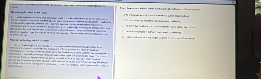 incss student caninol arte guiciey, sme might run out before the student can record everything he or she Select two reasons why the author mentions the North Carolina bill in parsgraph ?
Handwriting is Useful for the Future to encourage parents to teach handwriting even if schools do not
6 Handweting has value long after high school ends. If a student decides to go on to college, he or
she can continue to use those handwriting skills when taking exams and drafting lab reports. Handwriting to emphasize the importance of the issue of handwriting
may be used in a person's personal life. It can help a person stay organized and maintain strong
connections with others. In a variety of careers, too, good handwriting can be helpful. Doctors often write to prove that handwrting is more important in some states than others
presciptions for medicines by hand. Store clerks might jot down the names of items that need to be to show that people in authority see value in handwriting
for almost any job ordered on a pad of paper. It's easy to come up with examples of when penmanship might be important to demonstrate that many people disagree on the issue of handwriting
Keeping Handwriting in the Classroom
? Strong handwriting skills developed at a young age can benefit people throughout their lives
Therefore, it's unwese to simply dismiss the practice of forming letters and words by hand as
unnecessary and outdated. Many educators agree that handwriting matters, and they are learning about
the newest and most effective ways to teach students how to put pen (or pencil) to paper. The issue is
se important that even the government is getting involved. A 2013 bill passed in North Carolina
ensures that all elementary school students in the state will be taught cu 3/ve^3 handwriting. The bottom
line is that while there is nothing wrong with knowing how to text and type, perfect penmanship is also a
worthwhie goal
_