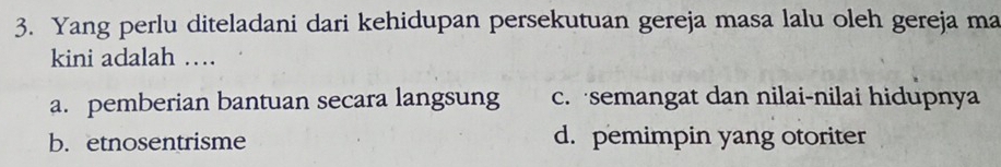 Yang perlu diteladani dari kehidupan persekutuan gereja masa lalu oleh gereja ma
kini adalah …
a. pemberian bantuan secara langsung c. semangat dan nilai-nilai hidupnya
b.etnosentrisme d. pemimpin yang otoriter