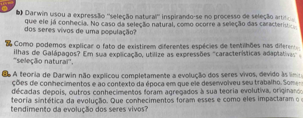 Darwin usou a expressão ''seleção natural'' inspirando-se no processo de seleção artificia 
que ele já conhecia. No caso da seleção natural, como ocorre a seleção das característica 
dos seres vivos de uma população? 
Como podemos explicar o fato de existirem diferentes espécies de tentilhões nas diferentes 
ilhas de Galápagos? Em sua explicação, utilize as expressões ''características adaptativas'' 
''seleção natural''. 
* A teoria de Darwin não explicou completamente a evolução dos seres vivos, devido às limita 
ções de conhecimentos e ao contexto da época em que ele desenvolveu seu trabalho. Soment 
décadas depois, outros conhecimentos foram agregados à sua teoria evolutiva, originando 
teoria sintética da evolução. Que conhecimentos foram esses e como eles impactaram o e 
tendimento da evolução dos seres vivos?