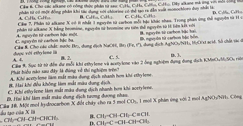 Trong công nghiệp, các aikene được điều chế bằng phần ung đế
Câu 6. Cho các alkane có công thức phân tử sau: C_2H_6,C_3H_8,C_4H_10,C_5H_12. Dãy alkane mà ứng với mỗi công thủ
phân tử có một đồng phân khi tác dụng với chlorine có thể tạo ra dẫn xuất monochloro duy nhất là:
D. C_2H_6,C_4H_10
A. C_3H_8,C_4H_10. B. C_4H_10,C_5H_12. C. C_2H_6,C_5H_12.
Câu 7. Phân tử alkane X có ít nhất 1 nguyên tử carbon mỗi bậc khác nhau. Trong phản ứng thế nguyên tử H c
phân tử alkane X bằng bromine, nguyên tử bromine ưu tiên thế nguyên tử H liên kết với
A. nguyên tử carbon bậc một. B. nguyên tử carbon bậc hai.
C. nguyên tử carbon bậc ba.
D. nguyên tử carbon bậc bốn.
Câu 8. Cho các chất: nước Br_2 , dung dịch NaOH, Br_2(Fe,t°) , dung dịch AgNO_3/NH_3,H_2O/xt acid. Số chất tác đ
được với ethylene là D. 3.
A. 4. B. 2. C. 5.
Câu 9. Sục từ từ đến dư mỗi khí ethylene và acetylene vào 2 ống nghiệm đựng dung dịch KMnO_4/H_2SO_4 riêr
Phát biểu nào sau đây là đúng về thí nghiệm trên?
A. Khí acetylene làm mất màu dung dịch nhanh hơn khí ethylene.
B. Hai khí đều không làm mất màu dung dịch.
C. Khí ethylene làm mất màu dung dịch nhanh hơn khi acetylene.
D. Hai khí làm mất màu dung dịch tương đương nhau.
Câu 10. Một mol hydrocarbon X đốt cháy cho ra 5 mol CO_2 , 1 mol X phản ứng với 2 mol AgNO_3/NH_3. Công
tấu tạo của X là
CH_2=CH-CH=CHCH_3. B. CH_2=CH-CH_2-Cequiv CH.
C=CH
D. CH_2=C=CH-CH=CH_2.