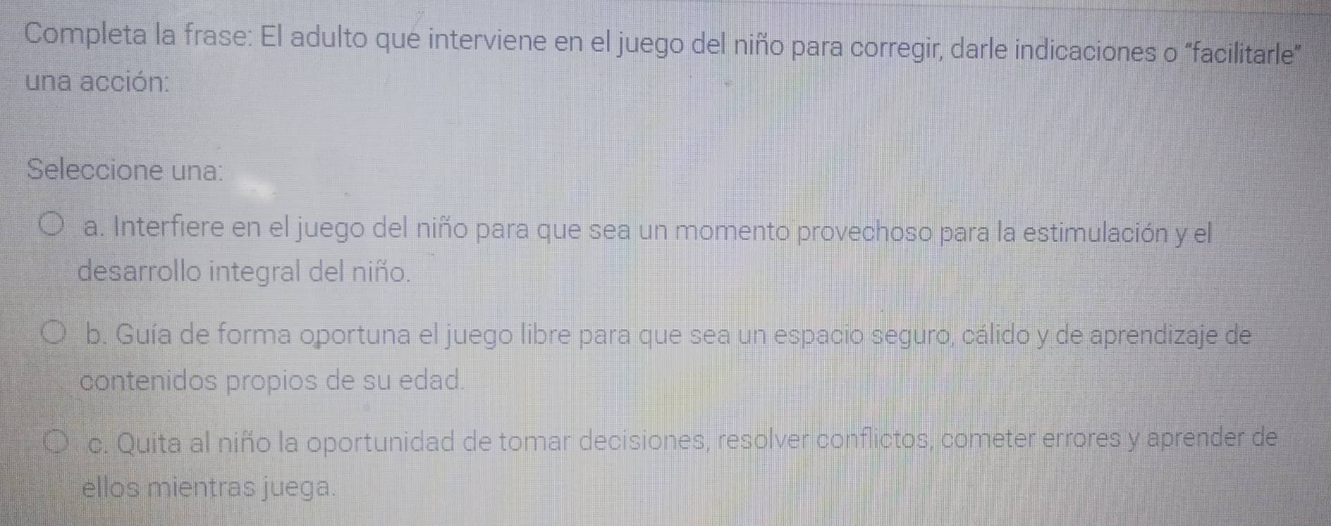 Completa la frase: El adulto que interviene en el juego del niño para corregir, darle indicaciones o “facilitarle”
una acción:
Seleccione una:
a. Interfiere en el juego del niño para que sea un momento provechoso para la estimulación y el
desarrollo integral del niño.
b. Guía de forma oportuna el juego libre para que sea un espacio seguro, cálido y de aprendizaje de
contenidos propios de su edad.
c. Quita al niño la oportunidad de tomar decisiones, resolver conflictos, cometer errores y aprender de
ellos mientras juega.