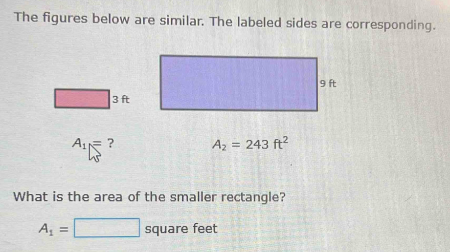 The figures below are similar. The labeled sides are corresponding.
3 ft
A_1= ?
A_2=243ft^2
What is the area of the smaller rectangle?
A_1=□ s quare feet