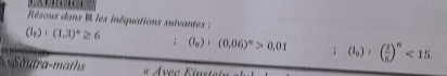 Résous dans R les inéquations suivantes :
(1,))(1,3)^n≥ 6; (I_a)+(0.06)^n>0.01; (I_9)+( 2/5 )^n<15</tex>. 
Souta-maths « Ávec Finstaie