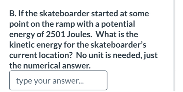 If the skateboarder started at some 
point on the ramp with a potential 
energy of 2501 Joules. What is the 
kinetic energy for the skateboarder’s 
current location? No unit is needed, just 
the numerical answer. 
type your answer...