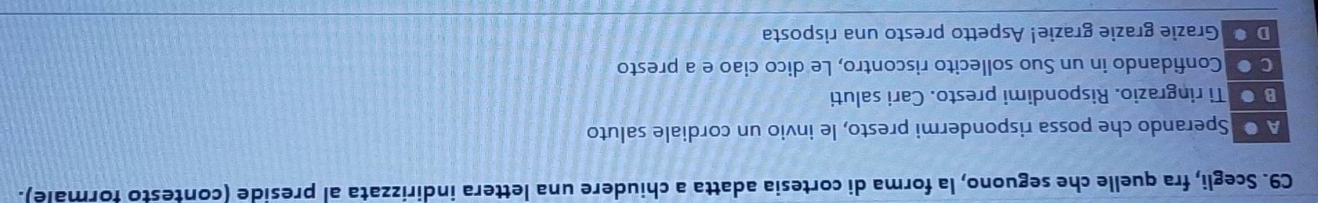 C9. Scegli, fra quelle che seguono, la forma di cortesia adatta a chiudere una lettera indirizzata al preside (contesto formale).
A ● Sperando che possa rispondermi presto, le invio un cordiale saluto
B ● Ti ringrazio. Rispondimi presto. Cari saluti
C O Confidando in un Suo sollecito riscontro, Le dico ciao e a presto
D Grazie grazie grazie! Aspetto presto una risposta