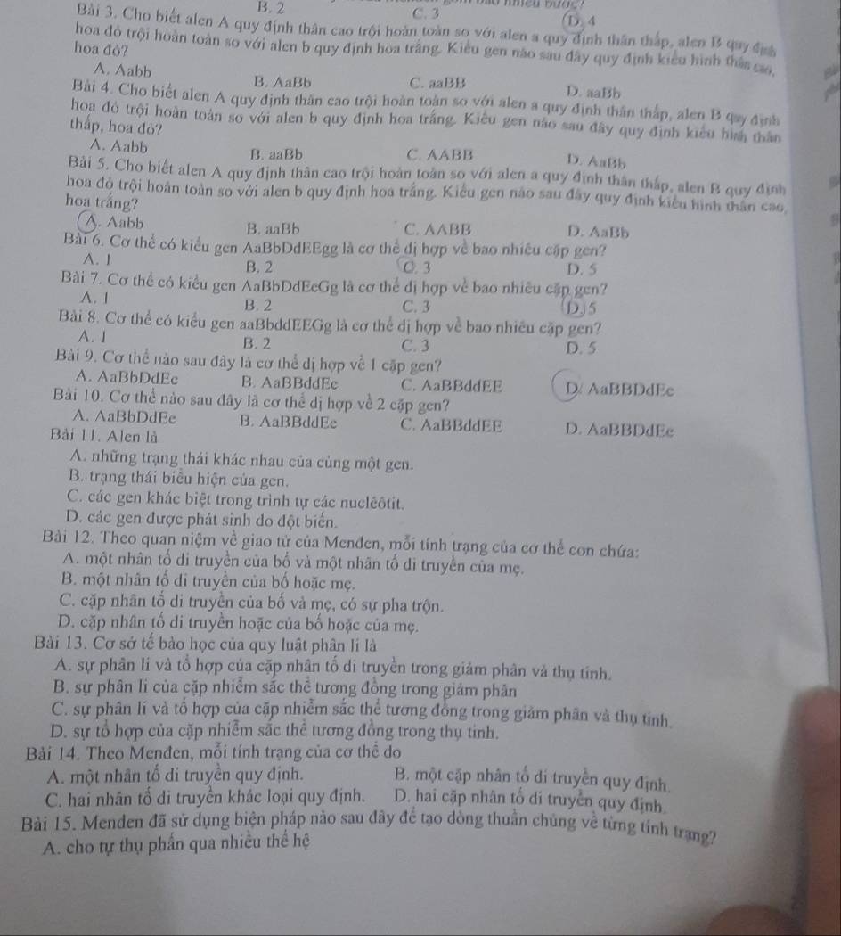 B. 2 C. 3 ① 4
Bài 3. Cho biết alen A quy định thân cao trội hoàn toàn so với alen a quy định thân thấp, alen B quy địn
hoa đỏ?
hoa đỏ trội hoàn toàn so với alen b quy định hoa trắng. Kiểu gen não sau đây quy định kiểu hình thâ cao,
A. Aabb B. AaBb D. aaBb
C. aaBB
a
Bài 4. Cho biết alen A quy định thân cao trội hoàn toàn so với alen a quy định thân thắp, alen B qay định
hoa đỏ trội hoàn toán so với alen b quy định hoa trắng. Kiêu gen nào sau đây quy định kiểu hìm than
thắp, hoa đỏ? D. AaBb
A. Aabb B. aaBb C. AABB
Bài 5. Cho biết alen A quy định thân cao trội hoàn toàn so với alen a quy định thân tháp, alen B quy định
hoa đỏ trội hoàn toàn so với alen b quy định hoa trắng. Kiểu gen não sau đây quy định kiểu hình thân cao
hoa trắng?
A. Aabb B. aaBb C. AABB
D. AaBb
Bài 6. Cơ thể có kiểu gen AaBbDdEEgg là cơ thể đị hợp về bao nhiều cập gen?
A. 1 B. 2 C. 3 D. 5
Bài 7. Cơ thể có kiều gen AaBbDdEeGg là cơ thể dị hợp về bao nhiều cặp gen?
A. 1 B. 2 C. 3 D. 5
Bài 8. Cơ thể có kiểu gen aaBbddEEGg là cơ thể dị hợp về bao nhiều cặp gen?
A. 1 B. 2 C. 3 D. 5
Bài 9. Cơ thể nào sau đây là cơ thể dị hợp về 1 cặp gen?
A. AaBbDdEe B. AaBBddEe C. AaBBddEE D AaBBDdEe
Bài 10. Cơ thể nào sau đây là cơ thể dị hợp về 2 cặp gen?
A. AaBbDdEe B. AaBBddEe C. AaBBddEE D. AaBBDdEe
Bài 11. Alen là
A. những trạng thái khác nhau của cùng một gen.
B. trạng thái biêu hiện của gen.
C. các gen khác biệt trong trình tự các nuclêôtit.
D. các gen được phát sinh do đột biển.
Bài 12. Theo quan niệm về giao từ của Menđen, mỗi tính trạng của cơ thể con chứa:
A. một nhân tố di truyền của bố và một nhân tố di truyền của mẹ.
B. một nhân tố di truyền của bố hoặc mẹ.
C. cặp nhân tổ di truyền của bố và mẹ, có sự pha trộn.
D. cặp nhân tố di truyền hoặc của bố hoặc của mẹ.
Bài 13. Cơ sở tế bào học của quy luật phân li là
A. sự phân lí và tổ hợp của cặp nhân tố di truyền trong giảm phân và thụ tính.
B. sự phân li của cặp nhiễm sắc thể tương đồng trong giám phân
C. sự phân lí và tổ hợp của cặp nhiễm sắc thể tương đồng trong giám phân và thụ tinh.
D. sự tổ hợp của cặp nhiễm sắc thể tương đồng trong thụ tinh.
Bải 14. Theo Menđen, mỗi tính trạng của cơ thể do
A. một nhân tổ di truyền quy định. B. một cập nhân tố di truyền quy định
C. hai nhân tố di truyền khác loại quy định. D. hai cặp nhân tố di truyền quy định
Bài 15. Menden đã sử dụng biện pháp nào sau đây để tạo đòng thuần chủng về từng tính trang?
A. cho tự thụ phần qua nhiều thể hệ