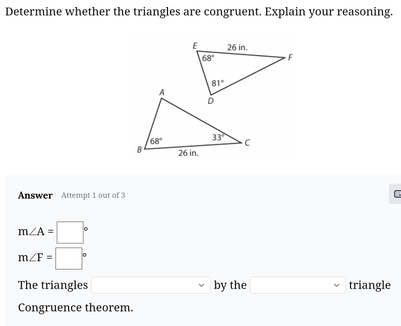 Determine whether the triangles are congruent. Explain your reasoning.
Answer Attempt 1 out of 3 E
m∠ A=□°
m∠ F=□°
The triangles □ by the □ triangle
Congruence theorem.