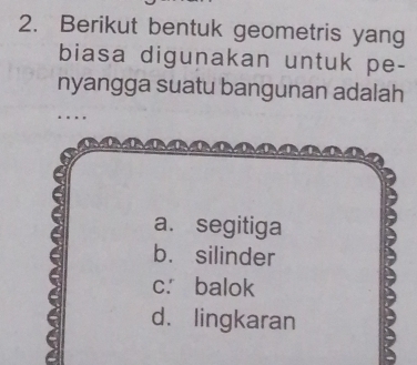 Berikut bentuk geometris yang
biasa digunakan untuk pe-
nyangga suatu bangunan adalah
a. segitiga
b. silinder
c. balok
d. lingkaran