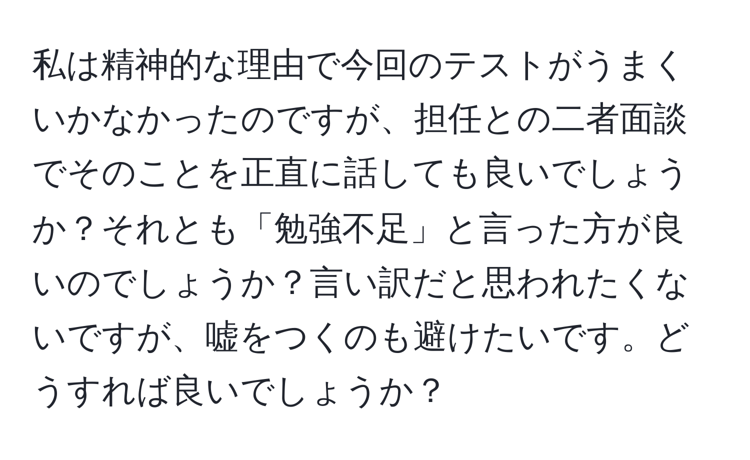 私は精神的な理由で今回のテストがうまくいかなかったのですが、担任との二者面談でそのことを正直に話しても良いでしょうか？それとも「勉強不足」と言った方が良いのでしょうか？言い訳だと思われたくないですが、嘘をつくのも避けたいです。どうすれば良いでしょうか？