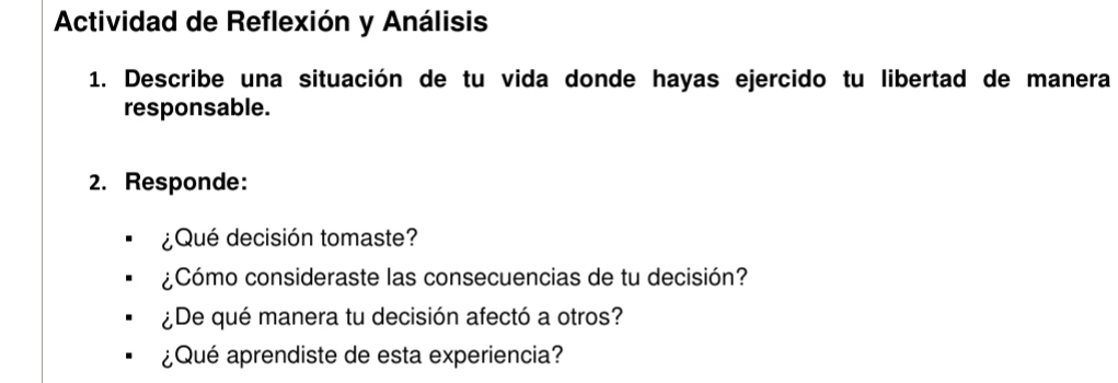 Actividad de Reflexión y Análisis 
1. Describe una situación de tu vida donde hayas ejercido tu libertad de manera 
responsable. 
2. Responde: 
¿Qué decisión tomaste? 
¿Cómo consideraste las consecuencias de tu decisión? 
¿De qué manera tu decisión afectó a otros? 
¿Qué aprendiste de esta experiencia?