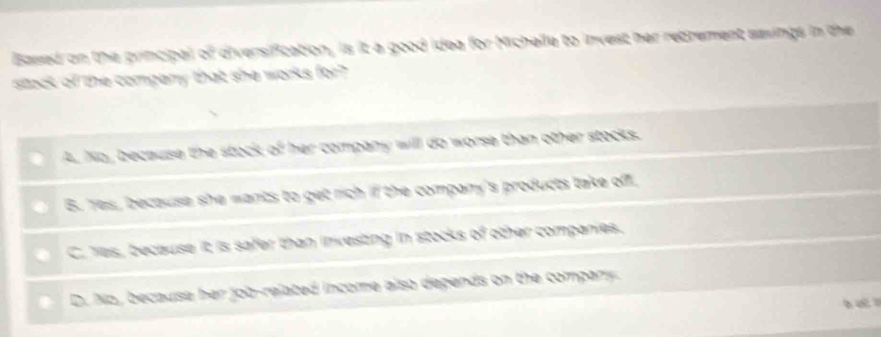 Based on the principal i d versification , is it a good ide for Michelle to invest her rebrement sasings in the
stock of the compery that she wor
b e cause t e sta company will do worse than other stocks.
B. Yes, because she mants to et ih if the company's products take off .
C. Yes, because it is safer than investing in stocks of other companies.
D. No, becauísa her income also depends on the compan .