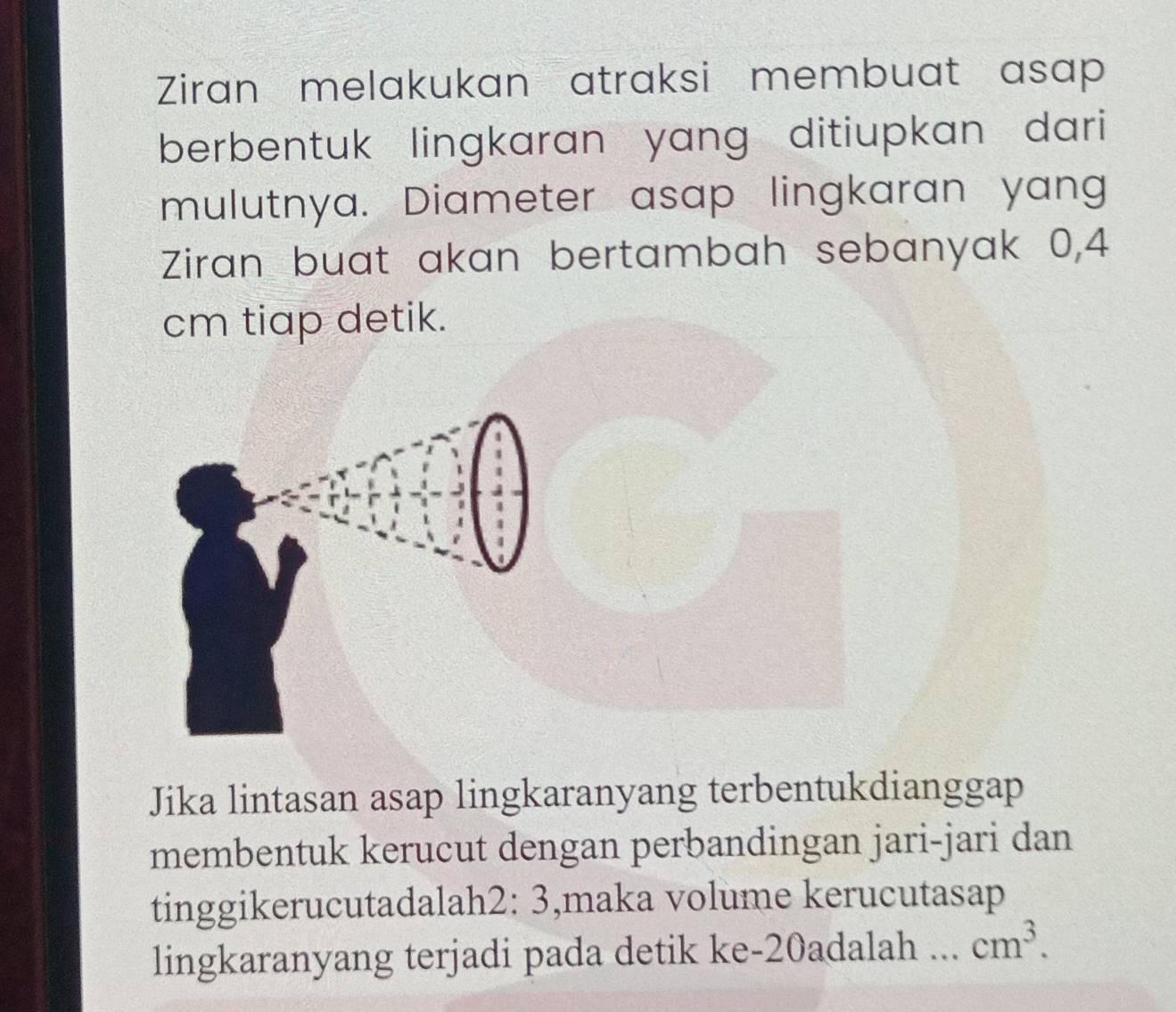 Ziran melakukan atraksi membuat asap 
berbentuk lingkaran yang ditiupkan dari 
mulutnya. Diameter asap lingkaran yang 
Ziran buat akan bertambah sebanyak 0,4
cm tiap detik. 
Jika lintasan asap lingkaranyang terbentukdianggap 
membentuk kerucut dengan perbandingan jari-jari dan 
tinggikerucutadalah2: 3,maka volume kerucutasap 
lingkaranyang terjadi pada detik ke- 20adalah... cm^3.