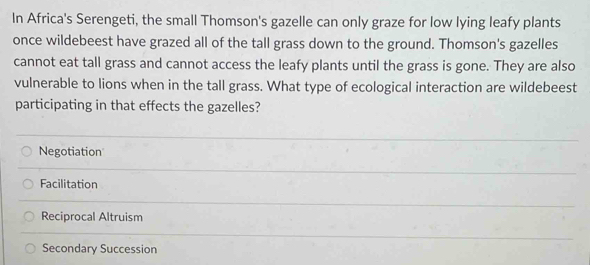 In Africa's Serengeti, the small Thomson's gazelle can only graze for low lying leafy plants
once wildebeest have grazed all of the tall grass down to the ground. Thomson's gazelles
cannot eat tall grass and cannot access the leafy plants until the grass is gone. They are also
vulnerable to lions when in the tall grass. What type of ecological interaction are wildebeest
participating in that effects the gazelles?
Negotiation
Facilitation
Reciprocal Altruism
Secondary Succession