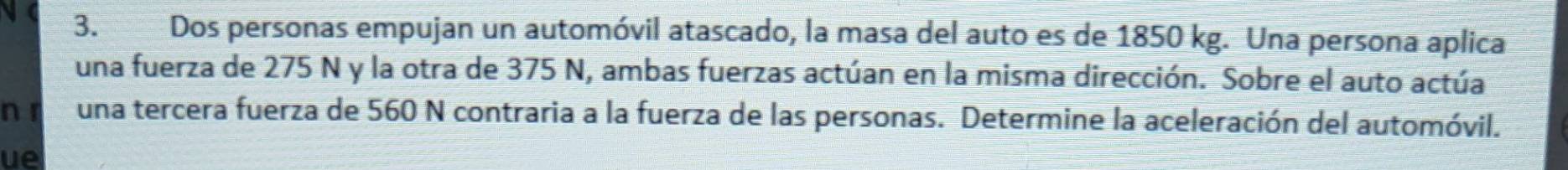 Dos personas empujan un automóvil atascado, la masa del auto es de 1850 kg. Una persona aplica 
una fuerza de 275 N y la otra de 375 N, ambas fuerzas actúan en la misma dirección. Sobre el auto actúa 
n r una tercera fuerza de 560 N contraria a la fuerza de las personas. Determine la aceleración del automóvil. 
ue