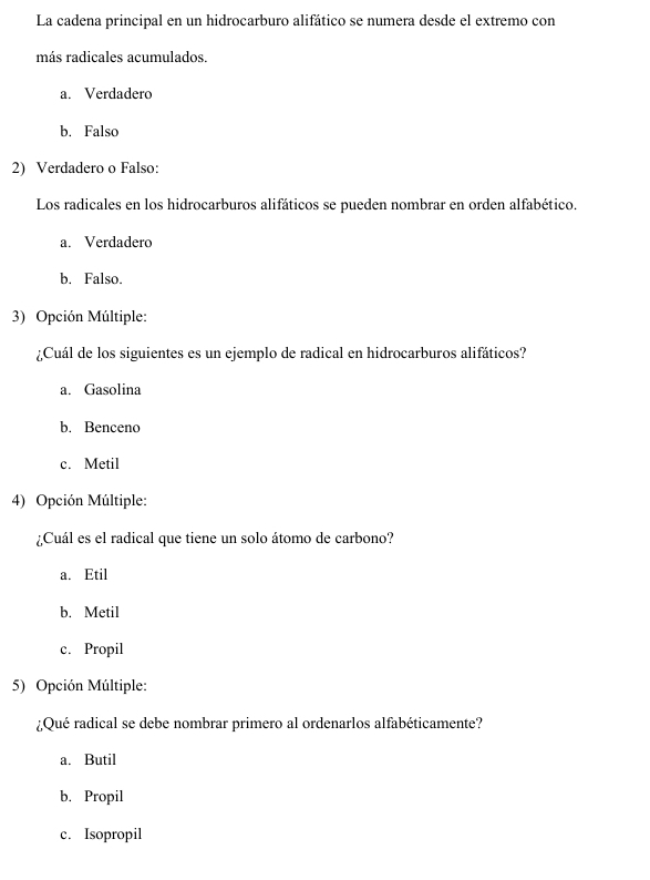 La cadena principal en un hidrocarburo alifático se numera desde el extremo con
más radicales acumulados.
a. Verdadero
b. Falso
2) Verdadero o Falso:
Los radicales en los hidrocarburos alifáticos se pueden nombrar en orden alfabético.
a. Verdadero
b. Falso.
3) Opción Múltiple:
¿Cuál de los siguientes es un ejemplo de radical en hidrocarburos alifáticos?
a. Gasolina
b. Benceno
c. Metil
4) Opción Múltiple:
¿Cuál es el radical que tiene un solo átomo de carbono?
a. Etil
b. Metil
c. Propil
5) Opción Múltiple:
¿Qué radical se debe nombrar primero al ordenarlos alfabéticamente?
a. Butil
b. Propil
c. Isopropil